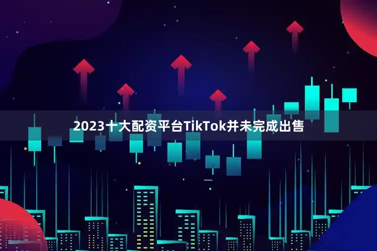 2023十大配资平台TikTok并未完成出售
