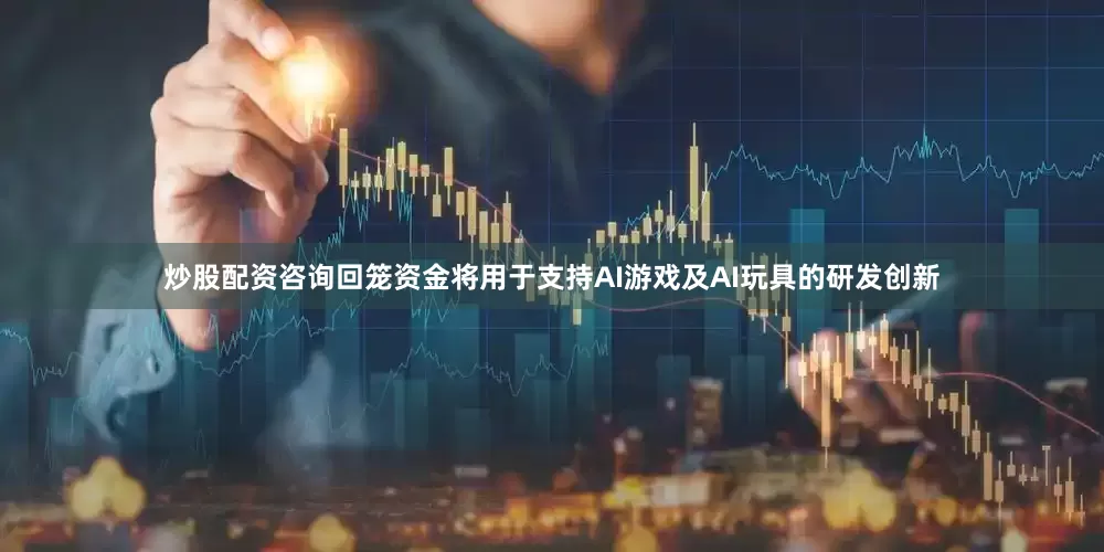 炒股配资咨询回笼资金将用于支持AI游戏及AI玩具的研发创新