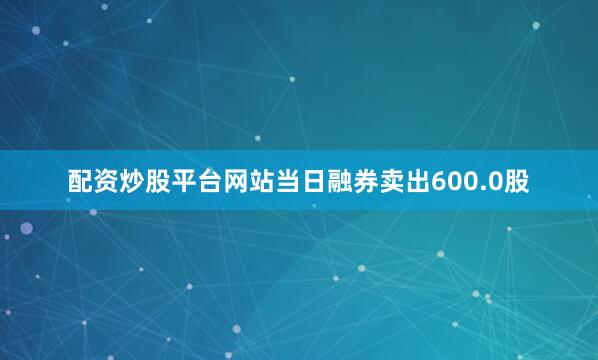 配资炒股平台网站当日融券卖出600.0股