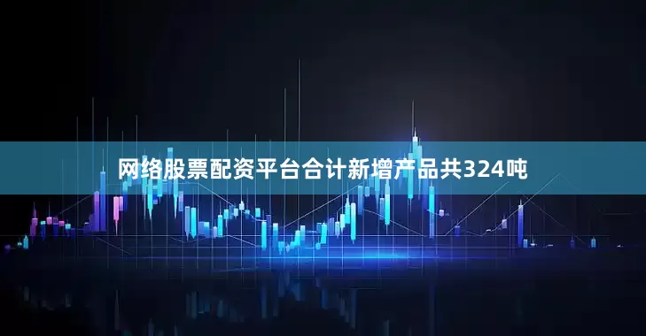 网络股票配资平台合计新增产品共324吨