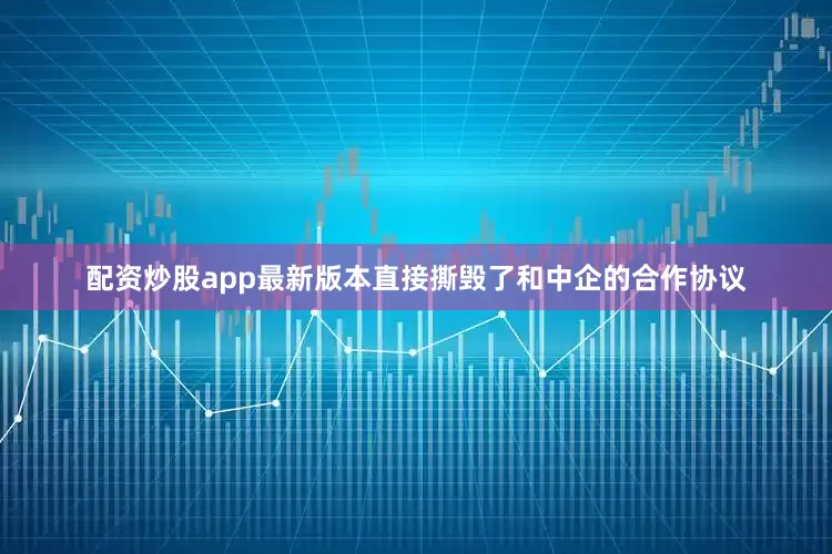 配资炒股app最新版本直接撕毁了和中企的合作协议